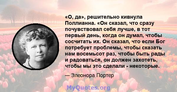 «О, да», решительно кивнула Поллианна. «Он сказал, что сразу почувствовал себя лучше, в тот первый день, когда он думал, чтобы сосчитать их. Он сказал, что если Бог потребует проблемы, чтобы сказать нам восемьсот раз,