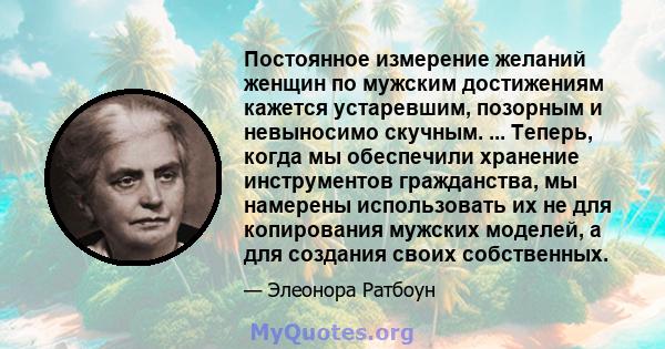 Постоянное измерение желаний женщин по мужским достижениям кажется устаревшим, позорным и невыносимо скучным. ... Теперь, когда мы обеспечили хранение инструментов гражданства, мы намерены использовать их не для