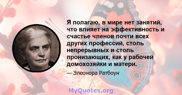 Я полагаю, в мире нет занятий, что влияет на эффективность и счастье членов почти всех других профессий, столь непрерывных и столь пронизающих, как у рабочей домохозяйки и матери.