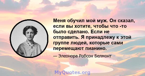 Меня обучил мой муж. Он сказал, если вы хотите, чтобы что -то было сделано. Если не отправить. Я принадлежу к этой группе людей, которые сами перемещают пианино.