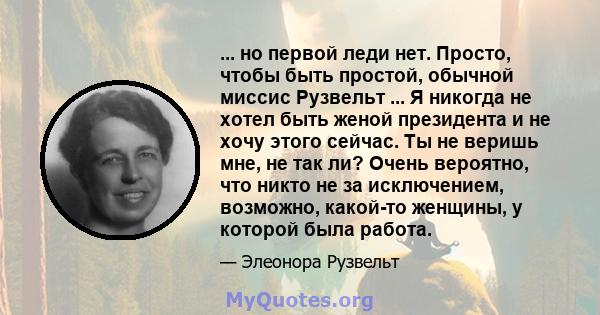 ... но первой леди нет. Просто, чтобы быть простой, обычной миссис Рузвельт ... Я никогда не хотел быть женой президента и не хочу этого сейчас. Ты не веришь мне, не так ли? Очень вероятно, что никто не за исключением,