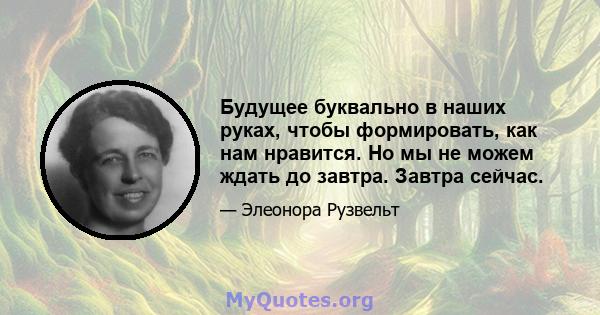 Будущее буквально в наших руках, чтобы формировать, как нам нравится. Но мы не можем ждать до завтра. Завтра сейчас.