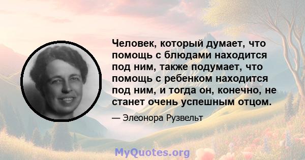 Человек, который думает, что помощь с блюдами находится под ним, также подумает, что помощь с ребенком находится под ним, и тогда он, конечно, не станет очень успешным отцом.