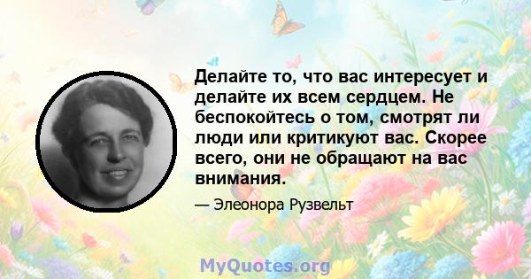 Делайте то, что вас интересует и делайте их всем сердцем. Не беспокойтесь о том, смотрят ли люди или критикуют вас. Скорее всего, они не обращают на вас внимания.