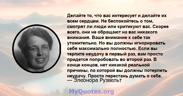 Делайте то, что вас интересует и делайте их всем сердцем. Не беспокойтесь о том, смотрят ли люди или критикуют вас. Скорее всего, они не обращают на вас никакого внимания. Ваше внимание к себе так утомительно. Но вы