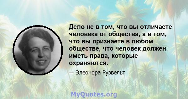 Дело не в том, что вы отличаете человека от общества, а в том, что вы признаете в любом обществе, что человек должен иметь права, которые охраняются.