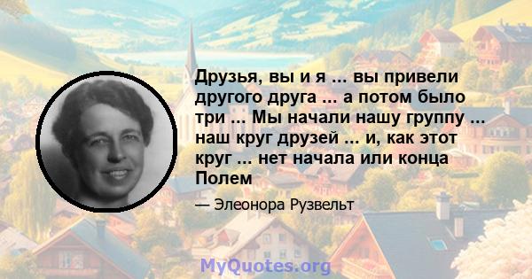 Друзья, вы и я ... вы привели другого друга ... а потом было три ... Мы начали нашу группу ... наш круг друзей ... и, как этот круг ... нет начала или конца Полем