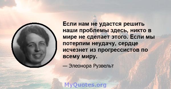 Если нам не удастся решить наши проблемы здесь, никто в мире не сделает этого. Если мы потерпим неудачу, сердце исчезнет из прогрессистов по всему миру.