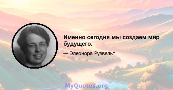 Именно сегодня мы создаем мир будущего.