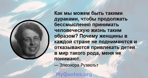 Как мы можем быть такими дураками, чтобы продолжать бессмысленно принимать человеческую жизнь таким образом? Почему женщины в каждой стране не поднимаются и отказываются привлекать детей в мир такого рода, меня не