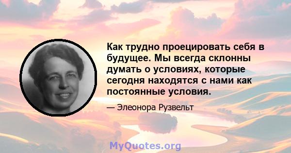 Как трудно проецировать себя в будущее. Мы всегда склонны думать о условиях, которые сегодня находятся с нами как постоянные условия.