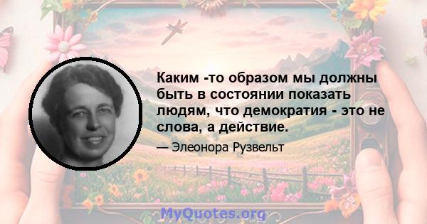 Каким -то образом мы должны быть в состоянии показать людям, что демократия - это не слова, а действие.