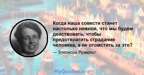 Когда наша совести станет настолько нежной, что мы будем действовать, чтобы предотвратить страдания человека, а не отомстить за это?