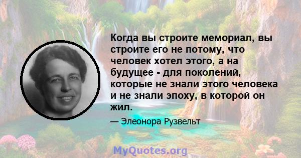 Когда вы строите мемориал, вы строите его не потому, что человек хотел этого, а на будущее - для поколений, которые не знали этого человека и не знали эпоху, в которой он жил.