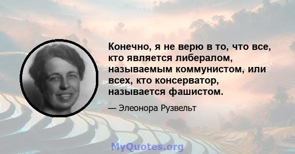 Конечно, я не верю в то, что все, кто является либералом, называемым коммунистом, или всех, кто консерватор, называется фашистом.