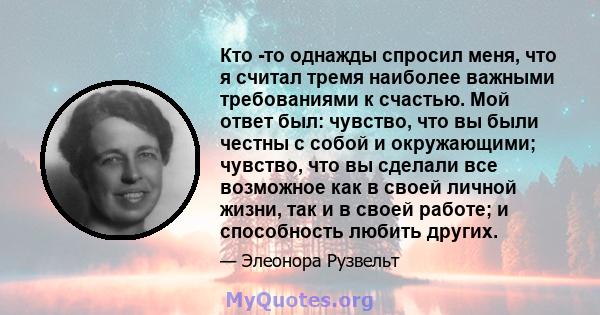 Кто -то однажды спросил меня, что я считал тремя наиболее важными требованиями к счастью. Мой ответ был: чувство, что вы были честны с собой и окружающими; чувство, что вы сделали все возможное как в своей личной жизни, 