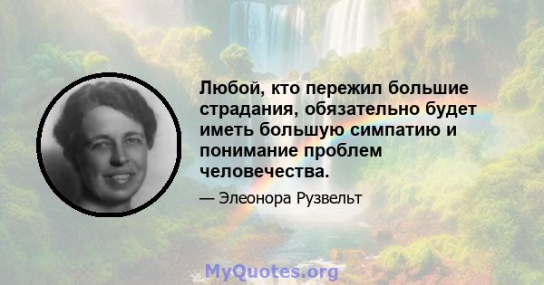 Любой, кто пережил большие страдания, обязательно будет иметь большую симпатию и понимание проблем человечества.