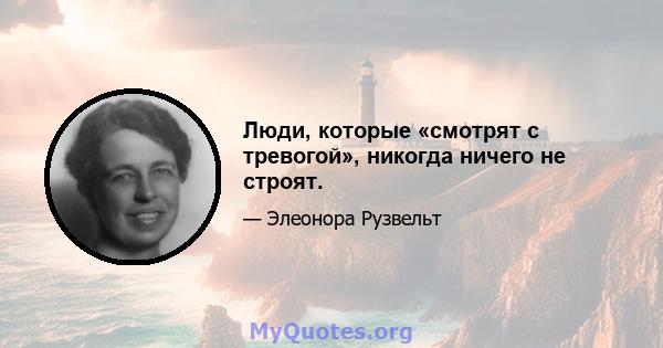 Люди, которые «смотрят с тревогой», никогда ничего не строят.