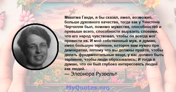 Махатма Ганди, я бы сказал, имел, возможно, больше духовного качества, тогда как у Уинстона Черчилля был, помимо мужества, способностей и превыше всего, способности выразить словами, что его народ чувствовал, чтобы он