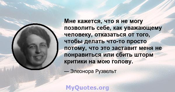 Мне кажется, что я не могу позволить себе, как уважающему человеку, отказаться от того, чтобы делать что-то просто потому, что это заставит меня не понравиться или сбить шторм критики на мою голову.