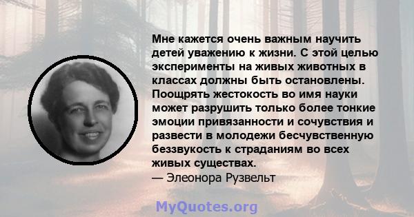 Мне кажется очень важным научить детей уважению к жизни. С этой целью эксперименты на живых животных в классах должны быть остановлены. Поощрять жестокость во имя науки может разрушить только более тонкие эмоции