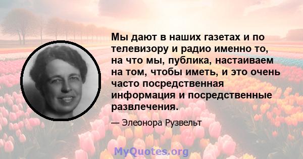 Мы дают в наших газетах и ​​по телевизору и радио именно то, на что мы, публика, настаиваем на том, чтобы иметь, и это очень часто посредственная информация и посредственные развлечения.