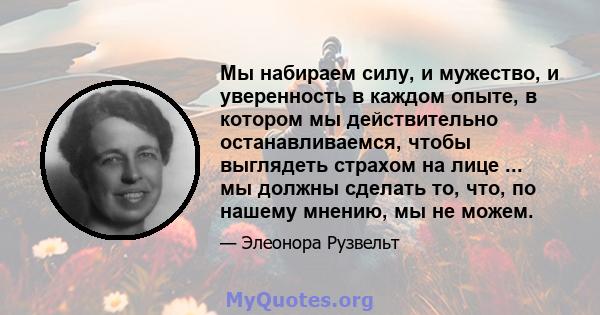 Мы набираем силу, и мужество, и уверенность в каждом опыте, в котором мы действительно останавливаемся, чтобы выглядеть страхом на лице ... мы должны сделать то, что, по нашему мнению, мы не можем.