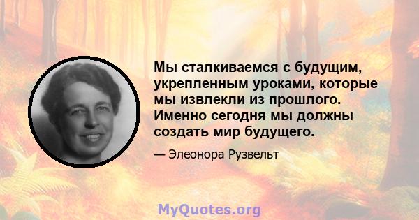 Мы сталкиваемся с будущим, укрепленным уроками, которые мы извлекли из прошлого. Именно сегодня мы должны создать мир будущего.