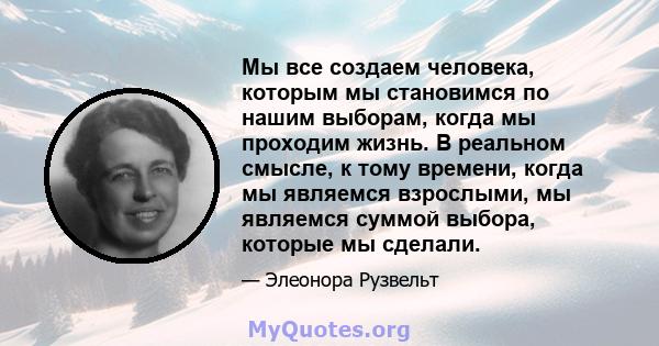 Мы все создаем человека, которым мы становимся по нашим выборам, когда мы проходим жизнь. В реальном смысле, к тому времени, когда мы являемся взрослыми, мы являемся суммой выбора, которые мы сделали.