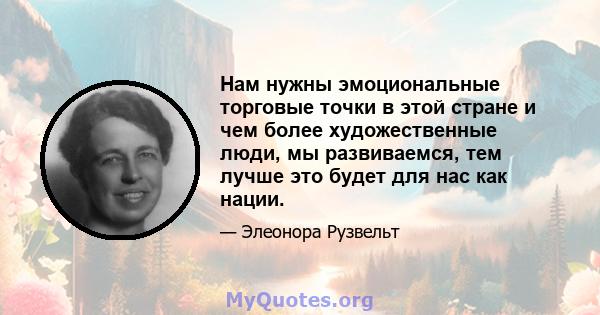 Нам нужны эмоциональные торговые точки в этой стране и чем более художественные люди, мы развиваемся, тем лучше это будет для нас как нации.