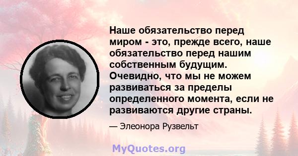 Наше обязательство перед миром - это, прежде всего, наше обязательство перед нашим собственным будущим. Очевидно, что мы не можем развиваться за пределы определенного момента, если не развиваются другие страны.