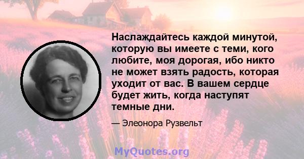 Наслаждайтесь каждой минутой, которую вы имеете с теми, кого любите, моя дорогая, ибо никто не может взять радость, которая уходит от вас. В вашем сердце будет жить, когда наступят темные дни.