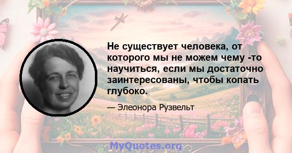 Не существует человека, от которого мы не можем чему -то научиться, если мы достаточно заинтересованы, чтобы копать глубоко.