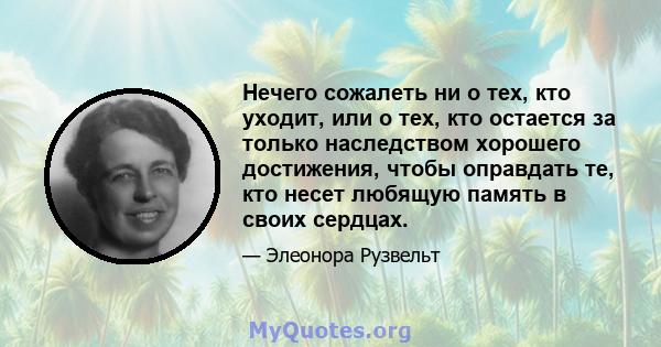 Нечего сожалеть ни о тех, кто уходит, или о тех, кто остается за только наследством хорошего достижения, чтобы оправдать те, кто несет любящую память в своих сердцах.