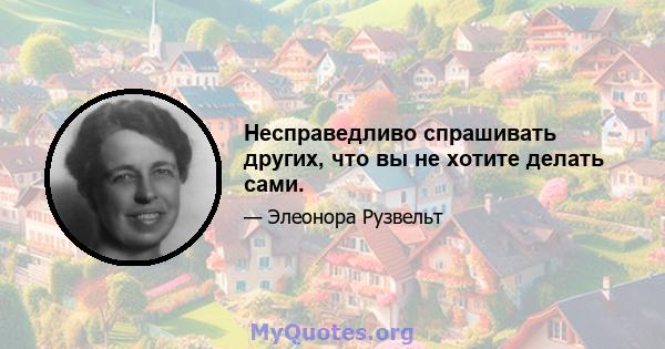 Несправедливо спрашивать других, что вы не хотите делать сами.