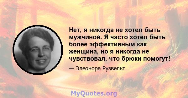 Нет, я никогда не хотел быть мужчиной. Я часто хотел быть более эффективным как женщина, но я никогда не чувствовал, что брюки помогут!