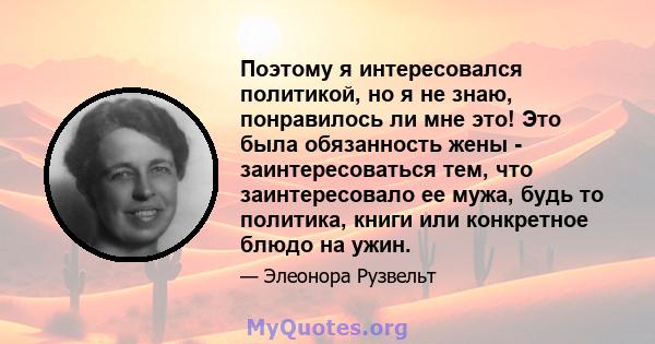 Поэтому я интересовался политикой, но я не знаю, понравилось ли мне это! Это была обязанность жены - заинтересоваться тем, что заинтересовало ее мужа, будь то политика, книги или конкретное блюдо на ужин.