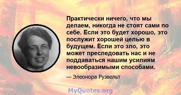 Практически ничего, что мы делаем, никогда не стоят сами по себе. Если это будет хорошо, это послужит хорошей целью в будущем. Если это зло, это может преследовать нас и не поддаваться нашим усилиям невообразимыми