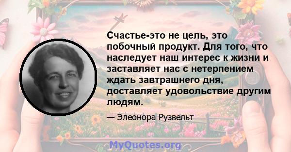 Счастье-это не цель, это побочный продукт. Для того, что наследует наш интерес к жизни и заставляет нас с нетерпением ждать завтрашнего дня, доставляет удовольствие другим людям.