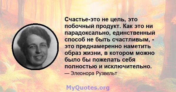 Счастье-это не цель, это побочный продукт. Как это ни парадоксально, единственный способ не быть счастливым, - это преднамеренно наметить образ жизни, в котором можно было бы пожелать себя полностью и исключительно.