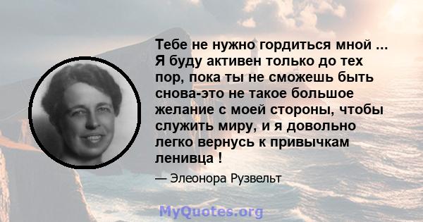 Тебе не нужно гордиться мной ... Я буду активен только до тех пор, пока ты не сможешь быть снова-это не такое большое желание с моей стороны, чтобы служить миру, и я довольно легко вернусь к привычкам ленивца !