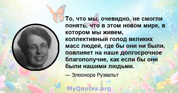 То, что мы, очевидно, не смогли понять, что в этом новом мире, в котором мы живем, коллективный голод великих масс людей, где бы они ни были, повлияет на наше долгосрочное благополучие, как если бы они были нашими