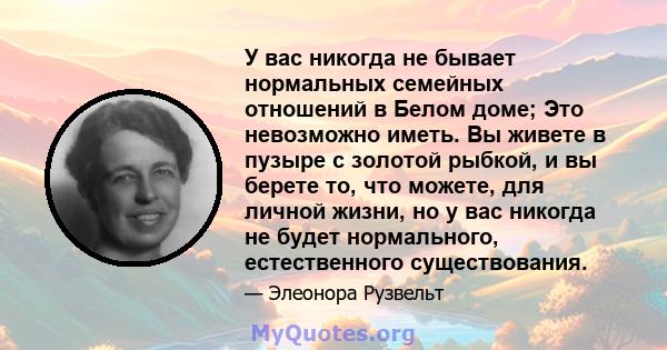 У вас никогда не бывает нормальных семейных отношений в Белом доме; Это невозможно иметь. Вы живете в пузыре с золотой рыбкой, и вы берете то, что можете, для личной жизни, но у вас никогда не будет нормального,