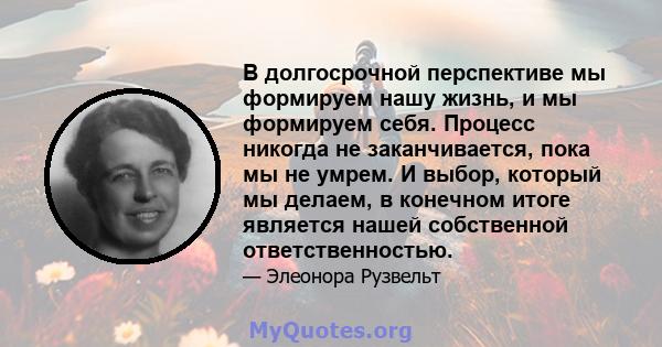 В долгосрочной перспективе мы формируем нашу жизнь, и мы формируем себя. Процесс никогда не заканчивается, пока мы не умрем. И выбор, который мы делаем, в конечном итоге является нашей собственной ответственностью.