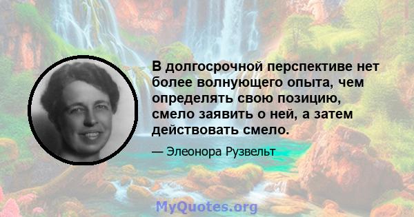 В долгосрочной перспективе нет более волнующего опыта, чем определять свою позицию, смело заявить о ней, а затем действовать смело.