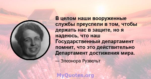 В целом наши вооруженные службы преуспели в том, чтобы держать нас в защите, но я надеюсь, что наш Государственный департамент помнит, что это действительно Департамент достижения мира.