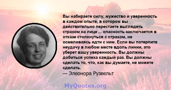 Вы набираете силу, мужество и уверенность в каждом опыте, в котором вы действительно перестаете выглядеть страхом на лице ... опасность заключается в отказе столкнуться с страхом, не осмеливаясь идти с ним. Если вы