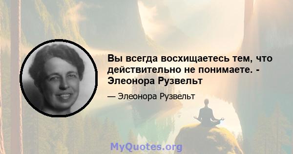 Вы всегда восхищаетесь тем, что действительно не понимаете. - Элеонора Рузвельт