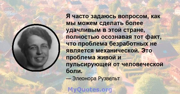 Я часто задаюсь вопросом, как мы можем сделать более удачливым в этой стране, полностью осознавая тот факт, что проблема безработных не является механической. Это проблема живой и пульсирующей от человеческой боли.