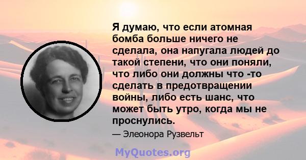 Я думаю, что если атомная бомба больше ничего не сделала, она напугала людей до такой степени, что они поняли, что либо они должны что -то сделать в предотвращении войны, либо есть шанс, что может быть утро, когда мы не 